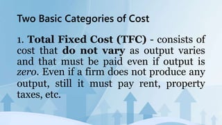 Two Basic Categories of Cost
1. Total Fixed Cost (TFC) - consists of
cost that do not vary as output varies
and that must be paid even if output is
zero. Even if a firm does not produce any
output, still it must pay rent, property
taxes, etc.
 