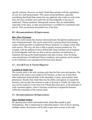 specific ailments. However, as stated. Huah Shan operates with the expenditure 
of very few staff and personnel. This causes certain problems, especially 
considering that Huah Shan cannot hire any applicant who wishes to work in the 
firm, but must carefully select staff who are knowledgeable in the area of 
traditional  Chinese medicine. During peak seasons, they are understaffed, 
especially in the clinic, as only one practitioner is available for consultation and 
service. This can decrease the productivity of the firm. 
 
B2 ­ Recommendation(s) Of Improvement:  
 
Hire More Personnel 
The firm could remedy the situation aforementioned, through the employment of 
more trained personnel. This can be achieved by sourcing talent from training 
centers which specialise in traditional Chinese medicine, or colleges which offer 
such sources. This way, the firm is able to greatly increase productivity. For 
example, with the addition of more skilled staff, shop assistants can be replaced 
by knowledgeable staff who are able to advise customers on medication, or 
treatment, driving up the brand reputation and sales revenue. Also, by hiring 
more practitioners of traditional Chinese medicine, more patients can be treated 
as the workload is now spreaded out between more doctors.  
 
C1 ­​ ​Area Of Focus & Current Diagnosis:  
 
Location & Outlet Size 
The current outlet is the only existing outlet that the firm owns and operates. The 
location of the outlet is not conducive for business, as there are at least three 
other traditional medicinal halls in the immediate vicinity, and countless more 
pharmacies. Besides that, Huah Shan has the ability and capacity to expand the 
business, and can take this measure in order to develop it. Finally, the outlet size 
may not be conducive in the short run if Huah Shan does grow, as the principle of 
scale constraint applies, where it becomes inefficient to expand the business 
within the constraints of the current outlet. 
 
C2 ­ Recommendation(s) Of Improvement: 
 
Open Multiple Outlets  
By opening more outlets and medical halls, Huah Shan stands to gain 
tremendously. This is understood in a threefold manner. First of all, by opening 
multiple outlets, the business will be able to gain more revenue as the sales 
20 
 