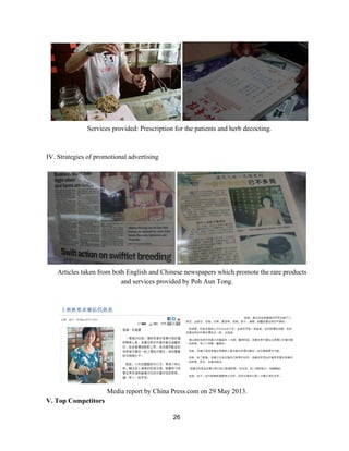 Services provided: Prescription for the patients and herb decocting. 
 
 
IV. Strategies of promotional advertising 
 
 
Articles taken from both English and Chinese newspapers which promote the rare products 
and services provided by Poh Aun Tong. 
 
 
 
Media report by China Press.com on 29 May 2013. 
V. Top Competitors 
26 
 