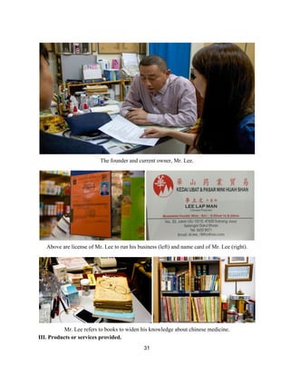  
 
The founder and current owner, Mr. Lee. 
 
 
Above are license of Mr. Lee to run his business (left) and name card of Mr. Lee (right). 
 
 
Mr. Lee refers to books to widen his knowledge about chinese medicine.  
III. Products or services provided.  
31 
 