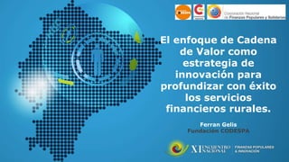 El enfoque de Cadena
de Valor como
estrategia de
innovación para
profundizar con éxito
los servicios
financieros rurales.
Ferran Gelis
Fundación CODESPA
 