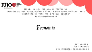 REPUBLICA BOLIVARIANA DE VENE ZUEL A
MINISTERIO DEL PODER POPULAR PAR A LA E D UCA CI ÓN UN I VERS I T A RI A
INSTITUTO UNIVERSITA RIO "JE SÚS OBRERO "
BARQUISIMETO-LARA
Economia
RAY LUCENA
1ER SEMESTRE
FUNDAMENTOS ECONÓMICO S I
 