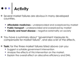 Activity Several market failures are obvious in many developed countries. Affordable medicines  – underprovided and overpriced by market Public transport  – underprovided and overpriced by market Obesity and heart disease  – negative externality on society You have a summary about “government measures to compensate for market failure”, and also a list of the effects.  Task:  for the three market failures listed above can you  Suggest a suitable government intervention Analyse the effects of this intervention on the market. Explain the overall effect on allocative efficiency and DWL 