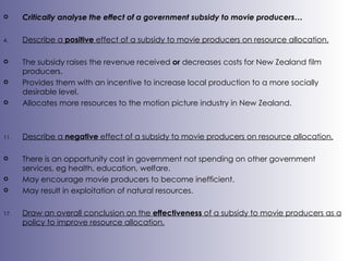 Critically analyse the effect of a government subsidy to movie producers… Describe a  positive  effect of a subsidy to movie producers on resource allocation. The subsidy raises the revenue received  or  decreases costs for New Zealand film producers. Provides them with an incentive to increase local production to a more socially desirable level. Allocates more resources to the motion picture industry in New Zealand. Describe a  negative  effect of a subsidy to movie producers on resource allocation. There is an opportunity cost in government not spending on other government services, eg health, education, welfare. May encourage movie producers to become inefficient. May result in exploitation of natural resources. Draw an overall conclusion on the  effectiveness  of a subsidy to movie producers as a policy to improve resource allocation. 