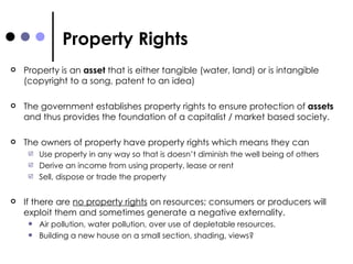 Property Rights Property is an  asset  that is either tangible (water, land) or is intangible (copyright to a song, patent to an idea) The government establishes property rights to ensure protection of  assets  and thus provides the foundation of a capitalist / market based society.  The owners of property have property rights which means they can Use property in any way so that is doesn’t diminish the well being of others Derive an income from using property, lease or rent Sell, dispose or trade the property If there are  no property rights  on resources; consumers or producers will exploit them and sometimes generate a negative externality.  Air pollution, water pollution, over use of depletable resources.  Building a new house on a small section, shading, views? 