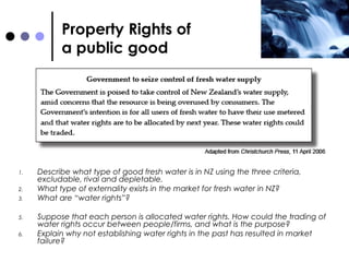 Property Rights of  a public good Describe what type of good fresh water is in NZ using the three criteria, excludable, rival and depletable. What type of externality exists in the market for fresh water in NZ? What are “water rights”? Suppose that each person is allocated water rights. How could the trading of water rights occur between people/firms, and what is the purpose? Explain why not establishing water rights in the past has resulted in market failure?  
