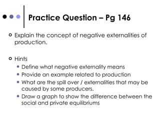 Practice Question – Pg 146 Explain the concept of negative externalities of production. Hints Define what negative externality means Provide an example related to production What are the spill over / externalities that may be caused by some producers. Draw a graph to show the difference between the social and private equilibriums  