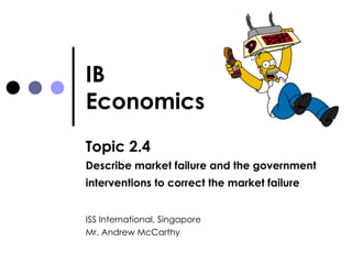 IB Economics Topic 2.4 Describe market failure and the government interventions to correct the market failure   ISS International, Singapore Mr. Andrew McCarthy 