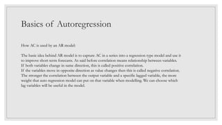 Basics of Autoregression
How AC is used by an AR model:
The basic idea behind AR model is to capture AC in a series into a regression type model and use it
to improve short term forecasts. As said before correlation means relationship between variables.
If both variables change in same direction, this is called positive correlation.
If the variables move in opposite direction as value changes then this is called negative correlation.
The stronger the correlation between the output variable and a specific lagged variable, the more
weight that auto regression model can put on that variable when modelling. We can choose which
lag variables will be useful in the model.
 
