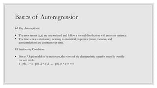 Basics of Autoregression
 Key Assumptions:
 The error terms (e_t) are uncorrelated and follow a normal distribution with constant variance.
 The time series is stationary, meaning its statistical properties (mean, variance, and
autocorrelation) are constant over time.
 Stationarity Condition:
 For an AR(p) model to be stationary, the roots of the characteristic equation must lie outside
the unit circle:
1 - phi_1 * z - phi_2 * z^2 - ... - phi_p * z^p = 0
 