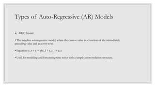 Types of Auto-Regressive (AR) Models
 AR(1) Model:
• The simplest autoregressive model, where the current value is a function of the immediately
preceding value and an error term.
• Equation: y_t = c + phi_1 * y_t-1 + e_t
• Used for modeling and forecasting time series with a simple autocorrelation structure.
 