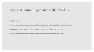 Types of Auto-Regressive (AR) Models
 AR(p) Model:
• A more general autoregressive model, where the current value depends on p previous lags.
• Equation: y_t = c + phi_1 * y_t-1 + phi_2 * y_t-2 + ... + phi_p * y_t-p + e_t
• Useful for capturing more complex autocorrelation patterns in time series data.
 