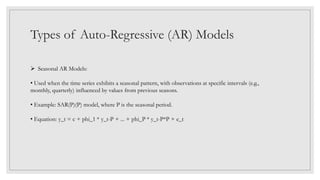 Types of Auto-Regressive (AR) Models
 Seasonal AR Models:
• Used when the time series exhibits a seasonal pattern, with observations at specific intervals (e.g.,
monthly, quarterly) influenced by values from previous seasons.
• Example: SAR(P)(P) model, where P is the seasonal period.
• Equation: y_t = c + phi_1 * y_t-P + ... + phi_P * y_t-P*P + e_t
 