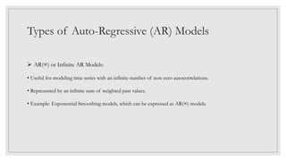 Types of Auto-Regressive (AR) Models
 AR(∞) or Infinite AR Models:
• Useful for modeling time series with an infinite number of non-zero autocorrelations.
• Represented by an infinite sum of weighted past values.
• Example: Exponential Smoothing models, which can be expressed as AR(∞) models.
 