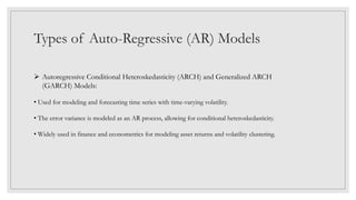 Types of Auto-Regressive (AR) Models
 Autoregressive Conditional Heteroskedasticity (ARCH) and Generalized ARCH
(GARCH) Models:
• Used for modeling and forecasting time series with time-varying volatility.
• The error variance is modeled as an AR process, allowing for conditional heteroskedasticity.
• Widely used in finance and econometrics for modeling asset returns and volatility clustering.
 