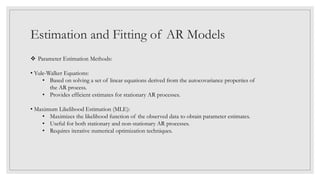 Estimation and Fitting of AR Models
 Parameter Estimation Methods:
• Yule-Walker Equations:
• Based on solving a set of linear equations derived from the autocovariance properties of
the AR process.
• Provides efficient estimates for stationary AR processes.
• Maximum Likelihood Estimation (MLE):
• Maximizes the likelihood function of the observed data to obtain parameter estimates.
• Useful for both stationary and non-stationary AR processes.
• Requires iterative numerical optimization techniques.
 