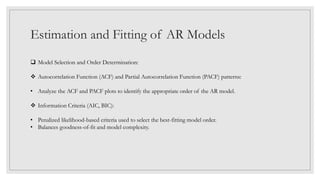 Estimation and Fitting of AR Models
 Model Selection and Order Determination:
 Autocorrelation Function (ACF) and Partial Autocorrelation Function (PACF) patterns:
• Analyze the ACF and PACF plots to identify the appropriate order of the AR model.
 Information Criteria (AIC, BIC):
• Penalized likelihood-based criteria used to select the best-fitting model order.
• Balances goodness-of-fit and model complexity.
 
