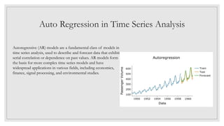 Auto Regression in Time Series Analysis
Autoregressive (AR) models are a fundamental class of models in
time series analysis, used to describe and forecast data that exhibit
serial correlation or dependence on past values. AR models form
the basis for more complex time series models and have
widespread applications in various fields, including economics,
finance, signal processing, and environmental studies.
 