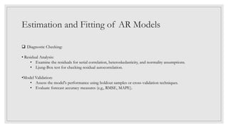 Estimation and Fitting of AR Models
 Diagnostic Checking:
• Residual Analysis:
• Examine the residuals for serial correlation, heteroskedasticity, and normality assumptions.
• Ljung-Box test for checking residual autocorrelation.
•Model Validation:
• Assess the model's performance using holdout samples or cross-validation techniques.
• Evaluate forecast accuracy measures (e.g., RMSE, MAPE).
 