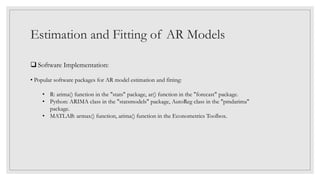 Estimation and Fitting of AR Models
 Software Implementation:
• Popular software packages for AR model estimation and fitting:
• R: arima() function in the "stats" package, ar() function in the "forecast" package.
• Python: ARIMA class in the "statsmodels" package, AutoReg class in the "pmdarima"
package.
• MATLAB: armax() function, arima() function in the Econometrics Toolbox.
 