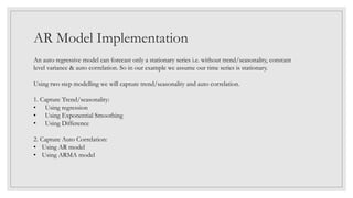 AR Model Implementation
An auto regressive model can forecast only a stationary series i.e. without trend/seasonality, constant
level variance & auto correlation. So in our example we assume our time series is stationary.
Using two step modelling we will capture trend/seasonality and auto correlation.
1. Capture Trend/seasonality:
• Using regression
• Using Exponential Smoothing
• Using Difference
2. Capture Auto Correlation:
• Using AR model
• Using ARMA model
 