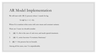 AR Model Implementation
We will start with AR (1) process where 1 stands for lag
Yt=ϕ Yt-1 + C +Εt
Where Et is random white noise with zero mean and constant variance
There are 3 cases we should consider
1. |ϕ|=1, this is the case of unit root, and needs special treatment.
2. |ϕ|<1, series becomes ‘Covariance Stationary’
3. |ϕ|> 1 the process has no bounds.
Among all the cases, case 3 is unpredictable.
 