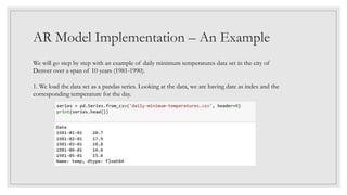 AR Model Implementation – An Example
We will go step by step with an example of daily minimum temperatures data set in the city of
Denver over a span of 10 years (1981-1990).
1. We load the data set as a pandas series. Looking at the data, we are having date as index and the
corresponding temperature for the day.
 