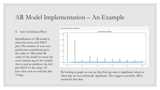 AR Model Implementation – An Example
4. Auto Correlation Plots:
Identification of AR model is
often best done with PACF
plot. The number of non-zero
partial auto correlations gives
the order of AR model. By
order of the model we mean the
most extreme lag of the variable
that is used as predictor. So, let’s
plot PACF of the series. To
have clear view we will take first
10 lags.
By looking at graph we can say that first lag value is significant where as
other lags are not statistically significant. This suggest a possible AR(1)
model for this data.
 