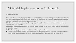 AR Model Implementation – An Example
5. Persistence Model
Let us consider we are developing a model to forecast last 10 days of minimum temperature. The simplest model
that we could make predictions would be to persist the last observation, we call this as persistence model and can
make use to compare with our auto regression model.
We will split our dataset into training and testing sets, with only last 10 observations in test set that are set as
unseen that we wish to predict.
First, we will create lagged versions of the variable. Before that let’s see the use of lagged versions of the variable
in regression model.
• This allows varying amounts of recent history to be brought into forecast.
• Lagging of independent variables is often necessary for the regression model to be able to predict the future--
i.e., to predict what will happen in period t based on knowledge of what happened up to period t-1.
 