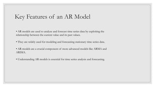 Key Features of an AR Model
• AR models are used to analyze and forecast time series data by exploiting the
relationship between the current value and its past values.
• They are widely used for modeling and forecasting stationary time series data.
• AR models are a crucial component of more advanced models like ARMA and
ARIMA.
• Understanding AR models is essential for time series analysis and forecasting.
 