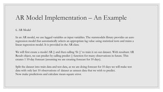 AR Model Implementation – An Example
6. AR Model
In an AR model, we use lagged variables as input variables. The statsmodels library provides an auto
regression model that automatically selects an appropriate lag value using statistical tests and trains a
linear regression model. It is provided in the AR class.
We will first create a model AR () and then calling ‘fit ()’ to train it on our dataset. With resultant AR
Result object, we can predict by calling predict () function for many observations in future. This
creates 1 10-day forecast (assuming we are creating forecast for 10 days).
Split the dataset into train data and test data, as we are doing forecast for 10 days we will make test
data with only last 10 observations of dataset as unseen data that we wish to predict.
Now make predictions and calculate mean-square error.
 