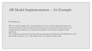 AR Model Implementation – An Example
Plot Predictions:
When you plot the graph, most of the predictions are close but there might be deviations too.
One way would be re-train the AR model each day with new observations. We can make use of
another alternative which is to use the learned coefficients and use them manually to make
predictions.
The coefficients are provided in an array with the intercept term followed by the coefficients for each
lag variable starting at t-1 to t-n. We simply need to use them in the right order.
 