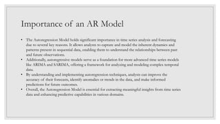 Importance of an AR Model
• The Autoregression Model holds significant importance in time series analysis and forecasting
due to several key reasons. It allows analysts to capture and model the inherent dynamics and
patterns present in sequential data, enabling them to understand the relationships between past
and future observations.
• Additionally, autoregressive models serve as a foundation for more advanced time series models
like ARIMA and SARIMA, offering a framework for analyzing and modeling complex temporal
data.
• By understanding and implementing autoregression techniques, analysts can improve the
accuracy of their forecasts, identify anomalies or trends in the data, and make informed
predictions for future outcomes.
• Overall, the Autoregression Model is essential for extracting meaningful insights from time series
data and enhancing predictive capabilities in various domains.
 