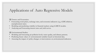 Applications of Auto Regressive Models
 Finance and Economics:
• Forecasting stock prices, exchange rates, and economic indicators (e.g., GDP, inflation,
unemployment rates).
• Modeling and predicting volatility in financial markets using GARCH models.
• Analyzing and forecasting interest rates and yield curves.
 Environmental Studies:
• Modeling and forecasting air pollution levels, water quality, and climate patterns.
• Predicting future values of environmental variables based on historical data.
• Assessing the impact of policy changes or interventions on environmental indicators.
 