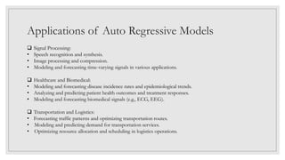 Applications of Auto Regressive Models
 Signal Processing:
• Speech recognition and synthesis.
• Image processing and compression.
• Modeling and forecasting time-varying signals in various applications.
 Healthcare and Biomedical:
• Modeling and forecasting disease incidence rates and epidemiological trends.
• Analyzing and predicting patient health outcomes and treatment responses.
• Modeling and forecasting biomedical signals (e.g., ECG, EEG).
 Transportation and Logistics:
• Forecasting traffic patterns and optimizing transportation routes.
• Modeling and predicting demand for transportation services.
• Optimizing resource allocation and scheduling in logistics operations.
 