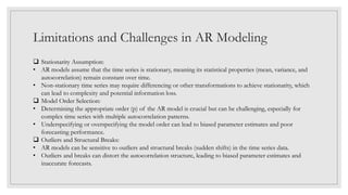 Limitations and Challenges in AR Modeling
 Stationarity Assumption:
• AR models assume that the time series is stationary, meaning its statistical properties (mean, variance, and
autocorrelation) remain constant over time.
• Non-stationary time series may require differencing or other transformations to achieve stationarity, which
can lead to complexity and potential information loss.
 Model Order Selection:
• Determining the appropriate order (p) of the AR model is crucial but can be challenging, especially for
complex time series with multiple autocorrelation patterns.
• Underspecifying or overspecifying the model order can lead to biased parameter estimates and poor
forecasting performance.
 Outliers and Structural Breaks:
• AR models can be sensitive to outliers and structural breaks (sudden shifts) in the time series data.
• Outliers and breaks can distort the autocorrelation structure, leading to biased parameter estimates and
inaccurate forecasts.
 