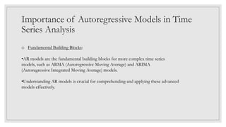 Importance of Autoregressive Models in Time
Series Analysis
o Fundamental Building Blocks:
•AR models are the fundamental building blocks for more complex time series
models, such as ARMA (Autoregressive Moving Average) and ARIMA
(Autoregressive Integrated Moving Average) models.
•Understanding AR models is crucial for comprehending and applying these advanced
models effectively.
 