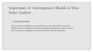 Importance of Autoregressive Models in Time
Series Analysis
o Forecasting Accuracy:
• By accurately modeling the autocorrelation structure, AR models can provide
reliable forecasts, enabling better decision-making and planning in various contexts,
such as inventory management, resource allocation, and risk assessment.
 
