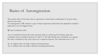 Basics of Autoregression
The current value of the time series is expressed as a finite linear combination of its past values,
plus an error term.
An autoregressive (AR) model is a type of linear regression model where the dependent variable is
regressed on its own lagged values.
 Auto Correlation (AC):
It is a Correlation between the series and past values at certain lag. For instance, lag1 auto
correlation mean correlation between Yt and Yt-1. The idea behind auto correlation is to capture
the serial correlation in the series and use it to improve forecast. Two important uses of AC
AC of original series can help to detect seasonal patterns.
AC of residual series can help to identify remaining information.
 