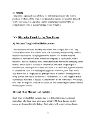 II) Pricing 
The price of a product is an obstacle for potential customers who wish to 
purchase products. If the price of the product decreases, the quantity demand 
will be increased. Mr.Lee sets a slightly cheaper price compared to his 
competitors in order to take advantage of this principle. 
 
 
 
IV ­ ​Obstacles Faced By the New Firms 
 
A) Poh Aun Tong Medical Hall explains :   
 
There are some obstacles faced by new firms. For example, Poh Aun Tong 
Medical Hall claims that chinese herbs will eventually be replaced by modern 
medicine because the younger generations believe that modern Western 
medicine is more effective and reliable as compared to traditional Chinese 
medicine. Besides, there are more and more modern pharmacies emerging in the 
market, which leads to increase in competition. Based on the principle of 
economics in a monopolistic competitive firm, it is known that a greater number 
of competitors leads to a weaker pricing power. Moreover, new firms would 
face difficulties in the process of getting licenses in terms of time required as 
every type of herb has its own license. Furthermore, Ms. Chan suggests that an 
experienced individual is needed in order to start the TCM business. Nowadays, 
new firms are required to install air­condition and tempered glass at the entrance 
due to hygiene reasons. 
 
B) Huah Shan Medical Hall explains : 
 
Huah Shan Medical Hall indicates that it is difficult to hire experienced 
individuals who have basic knowledge about TCM these days as most of 
people are looking for jobs that pay high salary with lesser working hours.  
11 
 