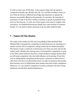 In order to start a new TCM shop,  it also requires huge start­up capital as 
compared to decades ago. Besides that, Mr. Lee said that nowadays owners of 
new firms do not have sufficient knowledge and experience to operate the 
business successfully. ​B​ased on the principle of economics, the meaning of 
economies of scale is the firm’s ability to produce its goods at gradually lower 
cost over the long run. As such, new firms require some time to compete with 
such prices. As established businesses already have some amount of customer 
loyalty, it’s very hard to attract customers to go for other medicine halls. 
 
 
 
V ­ ​Nature Of The Market 
 
The nature of the market for Poh Aun Tong Medical Hall and Huah Shan 
Medical Hall is monopolistic competition as both businesses are operating in a 
market structure full of competitors selling similar but not identical products. 
The barrier to entry is relatively weak because new firms can enter and exit the 
market easily. Besides that, pricing power of monopolistic competition is weak 
as the firms cannot influence the prices of their products strongly because there 
are still many competitors who also hold influence on the pricing. If one firm 
were to independently manipulate product prices, customers would swarm to 
other firms who have not altered their prices. In order to maximize their profits, 
these business strive to differentiate their product from that of their competitors. 
Moreover, it is very hard for competitors to attract customers who have strong 
tendencies towards their preferred pharmacies.  
 
 
 
 
 
 
 
 
 
 
12 
 