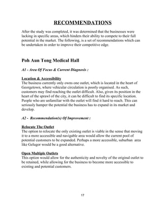RECOMMENDATIONS  
 
After the study was completed, it was determined that the businesses were 
lacking in specific areas, which hinders their ability to compete to their full 
potential in the market. The following, is a set of recommendations which can 
be undertaken in order to improve their competitive edge. 
 
 
Poh Aun Tong Medical Hall 
 
A1 ­ Area Of Focus & Current Diagnosis :  
 
Location & Accessibility 
The business currently only owns one outlet, which is located in the heart of 
Georgetown, where vehicular circulation is poorly organised. As such, 
customers may find reaching the outlet difficult. Also, given its position in the 
heart of the sprawl of the city, it can be difficult to find its specific location. 
People who are unfamiliar with the outlet will find it hard to reach. This can 
seriously hamper the potential the business has to expand in its market and 
develop. 
 
A2 ­  Recommendation(s) Of Improvement : 
 
Relocate The Outlet 
The option to relocate the only existing outlet is viable in the sense that moving 
it to a more accessible and navigable area would allow the current pool of 
potential customers to be expanded. Perhaps a more accessible, suburban  area 
like Gelugor would be a good alternative. 
 
Open Multiple Outlets 
This option would allow for the authenticity and novelty of the original outlet to 
be retained, while allowing for the business to become more accessible to 
existing and potential customers.  
 
 
 
 
 
17 
 