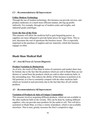 C2 ­  Recommendation(s) Of Improvement: 
 
Utilise Modern Technology 
Through the use of modern technology, this business can provide services, and 
produce medicines in a much more efficient manner, driving up profits 
indirectly. For example, through use of modern scales and weights, and 
industrial grade centrifuges 
 
Grow the Size of the Firm 
This measure will allow the medicine hall to gain bargaining power, as 
suppliers are more obligated to provide better prices for larger firms. This in 
turn, decreases the cost of operations the business incurs. This is especially 
important in the purchase of supplies and raw materials, which this business 
engages in often.  
 
 
 
Huah Shan Medical Hall   
 
 A1​ ­ ​Area Of Focus & Current Diagnosis:  
 
Product Variation & Distinctivity 
As of now, the reach of Hua Shan in terms of customers and market share may 
be limited, due to the fact that the products which are sold in Huah Shan are not 
distinct or varied from the products which are sold in other medicine halls, in 
the surrounding area. This reduces the ability of this business to perform at its 
full potential, as it has to constantly compete with the other medicine halls 
which are located at such proximity due to the fact that they all sell similar 
products. 
 
A2 ­  Recommendation(s) Of Improvement: 
 
Variation of Products & Sales of Unique Commodities 
This measure involves acquiring different products, which are not available in 
the other medicine halls in the vicinity. This can be done by seeking different 
suppliers, who can provide rarer products for the outlet to sell. This will drive 
customers to Huah Shan, as it has a variety of products, which is not available 
elsewhere. This in turn, greatly increases the firm’s competitive edge. 
19 
 