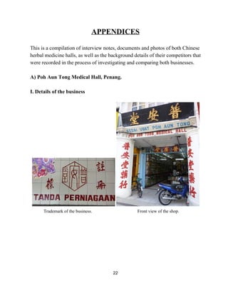 APPENDICES 
This is a compilation of interview notes, documents and photos of both Chinese 
herbal medicine halls, as well as the background details of their competitors that 
were recorded in the process of investigating and comparing both businesses.  
 
A) Poh Aun Tong Medical Hall, Penang.  
 
I. Details of the business 
 
  
Trademark of the business. Front view of the shop.
 
22 
 