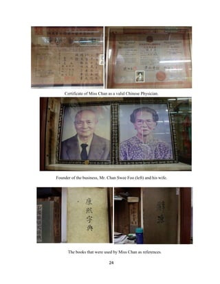  
Certificate of Miss Chan as a valid Chinese Physician.  
 
Founder of the business, Mr. Chan Swee Foo (left) and his wife. 
 
 
The books that were used by Miss Chan as references. 
24 
 