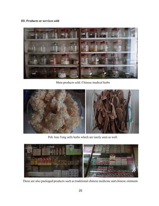 III. Products or services sold 
 
 
Main products sold: Chinese medical herbs 
 
 
Poh Aun Tong sells herbs which are rarely seen as well. 
 
 
There are also packaged products such as traditional chinese medicine and chinese ointment. 
25 
 