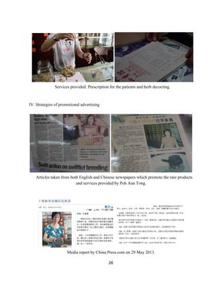  
Services provided: Prescription for the patients and herb decocting. 
 
 
IV. Strategies of promotional advertising 
 
 
Articles taken from both English and Chinese newspapers which promote the rare products 
and services provided by Poh Aun Tong. 
 
 
 
Media report by China Press.com on 29 May 2013. 
26 
 