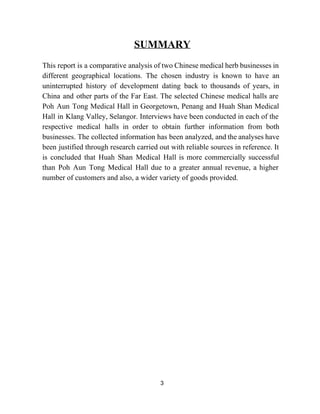 SUMMARY 
 
This report is a comparative analysis of two Chinese medical herb businesses in                         
different geographical locations. The chosen industry is known to have an                     
uninterrupted history of development dating back to thousands of years, in                     
China and other parts of the Far East. The selected Chinese medical halls are                           
Poh Aun Tong Medical Hall in Georgetown, Penang and Huah Shan Medical                       
Hall in Klang Valley, Selangor. Interviews have been conducted in each of the                         
respective medical halls in order to obtain further information from both                     
businesses. ​The collected information has been analyzed, and the analyses have                     
been justified through research carried out with reliable sources in reference. It                       
is concluded that Huah Shan Medical Hall is more commercially successful                     
than Poh Aun Tong Medical Hall due to a greater annual revenue, a higher                           
number of customers and also, a wider variety of goods provided.  
 
 
 
 
 
 
 
 
 
 
 
 
 
 
 
 
 
 
 
3 
 