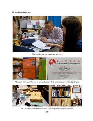 II. Details of the owner.  
 
 
The founder and current owner, Mr. Lee. 
 
 
Above are license of Mr. Lee to run his business (left) and name card of Mr. Lee (right). 
 
 
Mr. Lee refers to books to widen his knowledge about chinese medicine.  
31 
 
