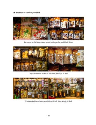 III. Products or services provided.  
 
 
Packaged herbal soup bases are the main products of Huah Shan.  
 
 
Chrysanthemum is one of the main products as well.  
 
 
Variety of chinese herbs available at Huah Shan Medical Hall. 
 
 
 
32 
 